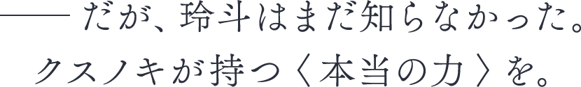 ――だが、玲斗はまだ知らなかった。クスノキが持つ＜本当の力＞を。